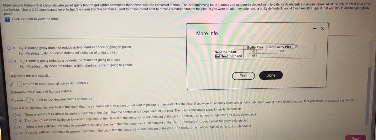 Many people believe that criminals who plead guilty tend to get lighter sentences than those who are convicted in trials. The accompanying table summarizes randomly selected sample data for defendants in burglary cases. All of the subjects had prior prison
sentences. Use a 0.05 significance level to test the claim that the sentence (sent to prison or not sent to prison) is independent of the plea. If you were an attorney defending a guilty defendant, would these results suggest that you should encourage a guilty
plea?
Click the icon to view the table.
-X
More Info
OC. Ho Pleading guilty does not reduce a defendant's chance of going to prison.
Not Guilty Plea
H₁ Pleading guilty reduces a defendant's chance of going to prison.
Sent to Prison
Not Sent to Prison
Guilty Plea
423
566
50
13
OD. Ho Pleading guilty reduces a defendant's chance of going to prison.
H₁ Pleading guilty does not reduce a defendant's chance of going to prison.
Determine the test statistic.
Print
Done
x² = (Round to three decimal places as needed.)
Determine the P-value of the test statistic.
P-value =
(Round to four decimal places as needed.)
Use a 0.05 significance level to test the claim that the sentence (sent to prison or not sent to prison) is independent of the plea. If you were an attorney defending a guilty defendant, would these results suggest that you should encourage a guilty plea?
OA. There is sufficient evidence to warrant rejection of the claim that the sentence is independent of the plea. The results encourage pleas for guilty defendants.
OB. There is not sufficient evidence to warrant rejection of the claim that the sentence is independent of the plea. The results do not encourage pleas for guilty defendants.
OC. There is not sufficient evidence to warrant rejection of the claim that the sentence is independent of the plea. The results encourage pleas for guilty defendants.
OD. There is sufficient evidence to warrant rejection of the claim that the sentence is independent of the plea. The results do not encourage pleas for guilty defendants
Next
GY