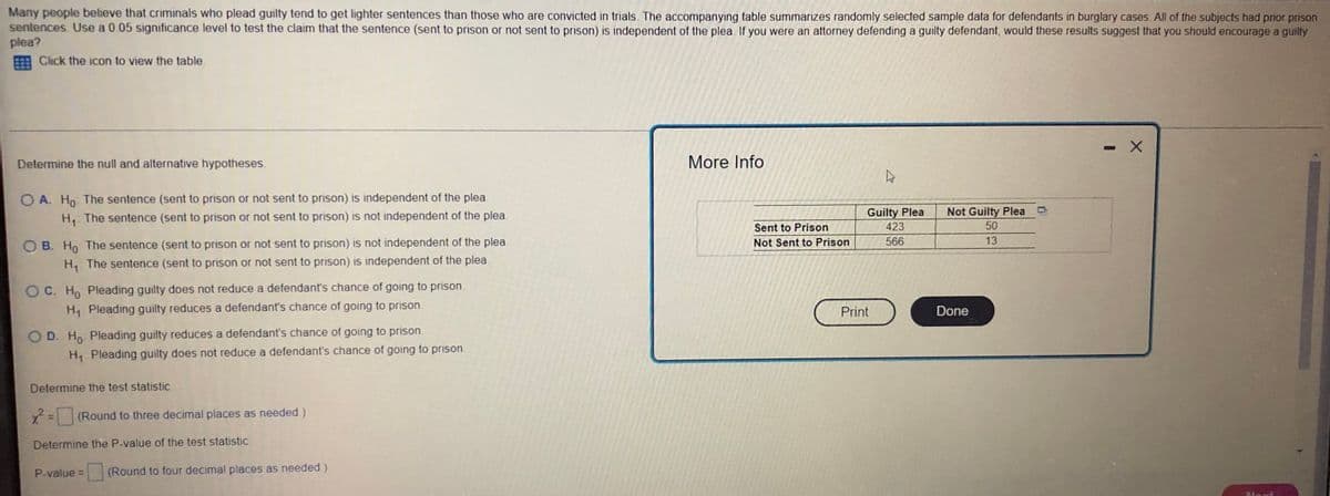Many people believe that criminals who plead guilty tend to get lighter sentences than those who are convicted in trials. The accompanying table summarizes randomly selected sample data for defendants in burglary cases. All of the subjects had prior prison
sentences. Use a 0.05 significance level to test the claim that the sentence (sent to prison or not sent to prison) is independent of the plea. If you were an attorney defending a guilty defendant, would these results suggest that you should encourage a guilty
plea?
Click the icon to view the table.
X
Determine the null and alternative hypotheses.
More Info
4
Not Guilty Plea
OA. Ho The sentence (sent to prison or not sent to prison) is independent of the plea
H₁: The sentence (sent to prison or not sent to prison) is not independent of the plea
OB. Ho The sentence (sent to prison or not sent to prison) is not independent of the plea
H₁ The sentence (sent to prison or not sent to prison) is independent of the plea.
Guilty Plea
423
50
13
566
OC. Ho Pleading guilty does not reduce a defendant's chance of going to prison.
H₁ Pleading guilty reduces a defendant's chance of going to prison.
O D. Ho Pleading guilty reduces a defendant's chance of going to prison.
H₁ Pleading guilty does not reduce a defendant's chance of going to prison.
Determine the test statistic.
x² = (Round to three decimal places as needed.)
Determine the P-value of the test statistic
P-value =
(Round to four decimal places as needed.)
Sent to Prison
Not Sent to Prison
Print
Done