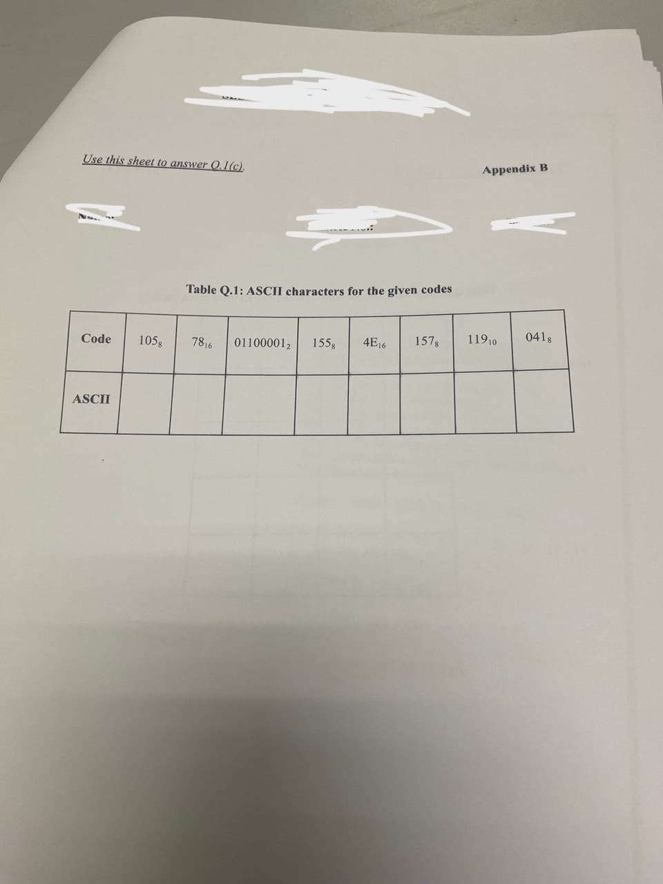 Use this sheet to answer O.1(c).
Code
ASCII
Table Q.1: ASCII characters for the given codes
1058 7816 01100001₂ 155 g 4E16 1578
Appendix B
119 10
0418