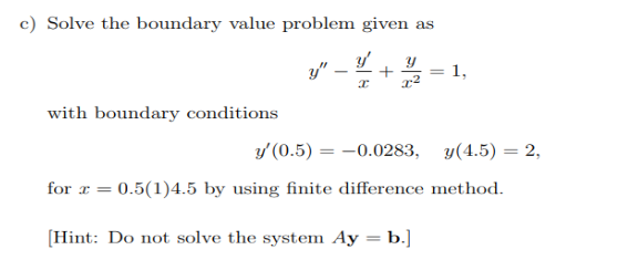 c) Solve the boundary value problem given as
y' y
I x²
with boundary conditions
y" +
-
1,
y' (0.5) = -0.0283, y(4.5) = 2,
for x = 0.5(1)4.5 by using finite difference method.
[Hint: Do not solve the system Ay = b.]