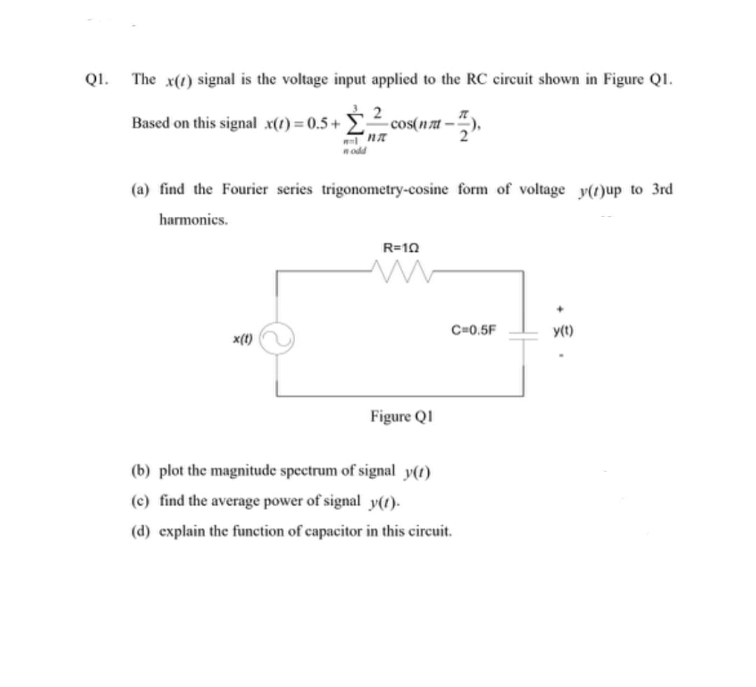 Q1.
The x() signal is the voltage input applied to the RC circuit shown in Figure Q1.
2
Based on this signal_x(t) = 0.5+cos(nm-
n odd
x(t)
(a) find the Fourier series trigonometry-cosine form of voltage y()up to 3rd
harmonics.
R=10
M
Figure Q1
π
C=0.5F
(b) plot the magnitude spectrum of signal y(t)
(c) find the average power of signal y(t).
(d) explain the function of capacitor in this circuit.
+
y(t)