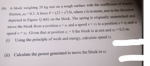 (b) A block weighing 20 kg rest on a rough surface with the coefficient of kinetic
friction, p=0.3. A force F=(22+ s²) N, where s is in meter, acts in the direction
depicted in Figure Q.4(b) on the block. The spring is originally unstretched and
move the block from a position s=s1 and a speed v=vy to a position s=s; and a
speed v=v2. Given that at position s/=0 the block is at rest and s2=0.5m.
(i) Using the principle of work and energy, calculate speed v2
(ii) Calculate the power generated to move the block to sz
IT