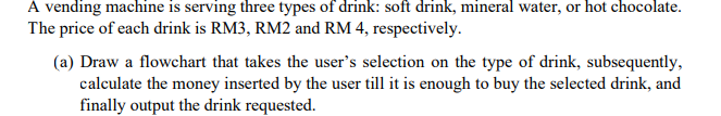 A vending machine is serving three types of drink: soft drink, mineral water, or hot chocolate.
The price of each drink is RM3, RM2 and RM 4, respectively.
(a) Draw a flowchart that takes the user's selection on the type of drink, subsequently,
calculate the money inserted by the user till it is enough to buy the selected drink, and
finally output the drink requested.