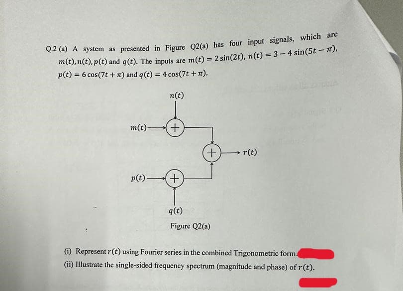 Q.2 (a) A system as presented in Figure Q2(a) has four input signals, which are
m(t), n(t),p(t) and q(t). The inputs are m(t) = 2 sin(2t), n(t) = 3-4 sin(5t - π),
p(t) = 6 cos (7t + r) and q (t) = 4 cos(7t + π).
n(t)
m(t)+
p(t)+
+
q(t)
Figure Q2(a)
r(t)
(i) Represent r(t) using Fourier series in the combined Trigonometric form.
(ii) Illustrate the single-sided frequency spectrum (magnitude and phase) of r(t).