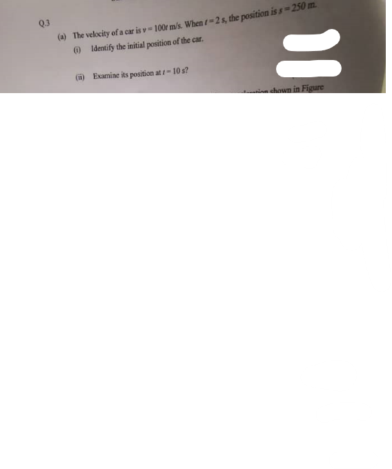 Q.3
(a) The velocity of a car is v= 100 m/s. When r=2 s, the position is s=250 m.
(i)
Identify the initial position of the car.
(ii)
Examine its position at 1-10 s?
11
in shown in Figure