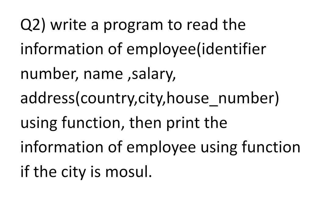 Q2) write a program to read the
information of employee(identifier
number, name ,salary,
address(country,city,house_number)
using function, then print the
information of employee using function
if the city is mosul.
