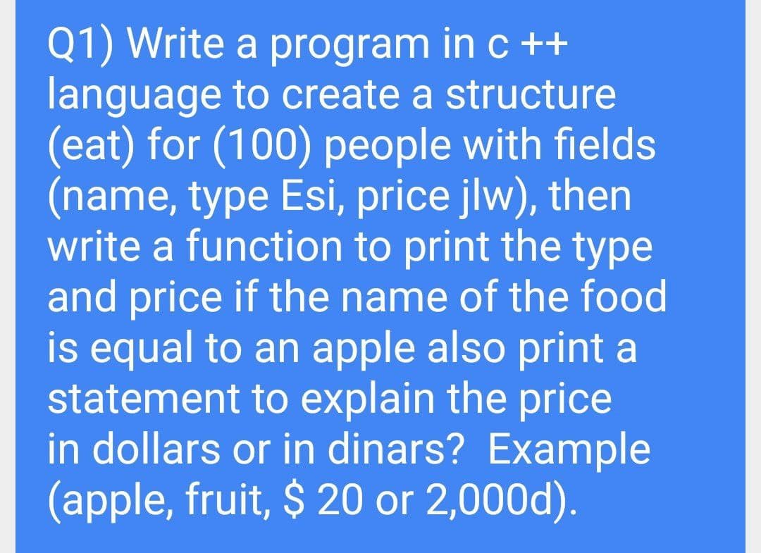 Q1) Write a program in c ++
language to create a structure
(eat) for (100) people with fields
(name, type Esi, price jlw), then
write a function to print the type
and price if the name of the food
is equal to an apple also print a
statement to explain the price
in dollars or in dinars? Example
(apple, fruit, $ 20 or 2,000d).
