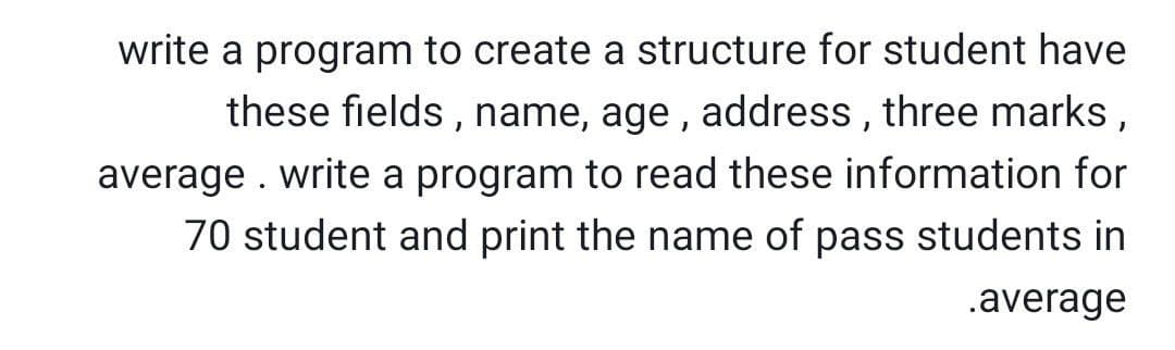 write a program to create
structure for student have
these fields , name, age , address , three marks,
average . write a program to read these information for
70 student and print the name of pass students in
.average
