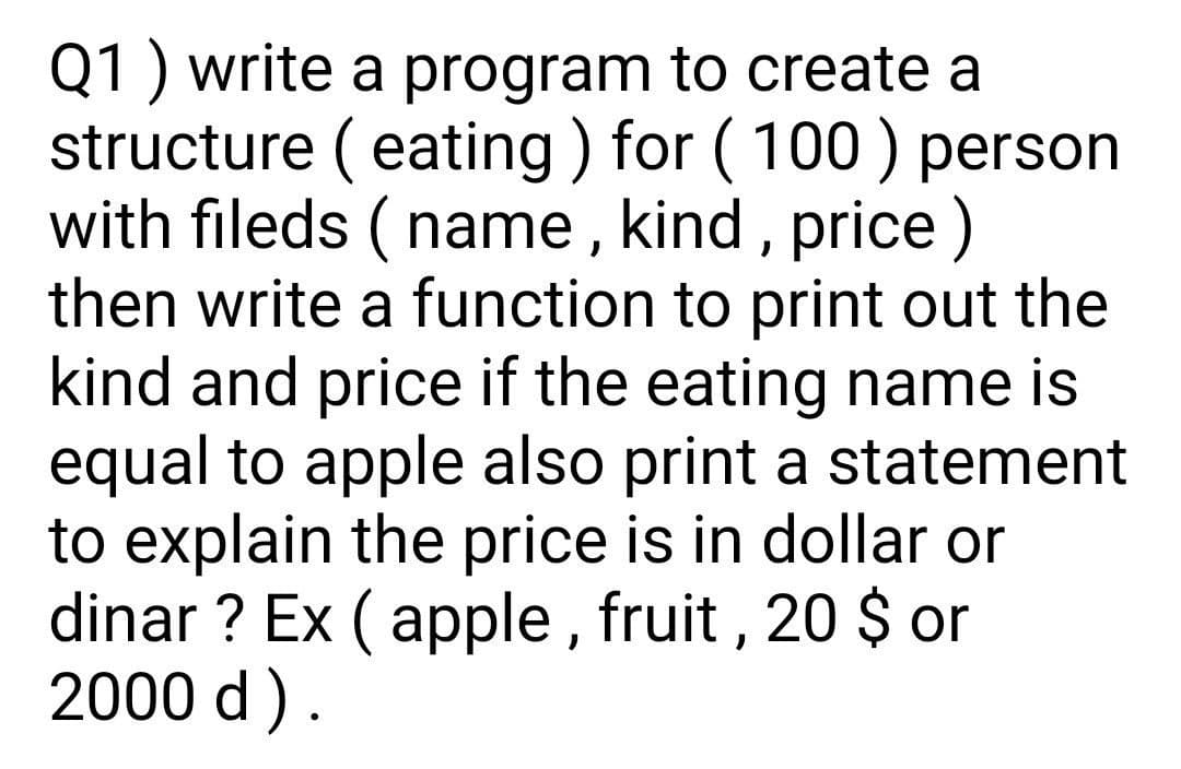 Q1 ) write a program to create a
structure (eating ) for ( 100) person
with fileds ( name , kind , price)
then write a function to print out the
kind and price if the eating name is
equal to apple also print a statement
to explain the price is in dollar or
dinar ? Ex ( apple , fruit , 20 $or
2000 d).
