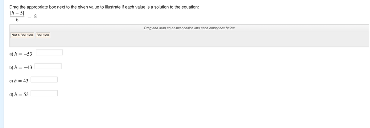 Drag the appropriate box next to the given value to illustrate if each value is a solution to the equation:
Ih - 51
6
= 8
Not a Solution Solution
a) h = -53
b) h = -43
c) h = 43
d) h = 53
Drag and drop an answer choice into each empty box below.