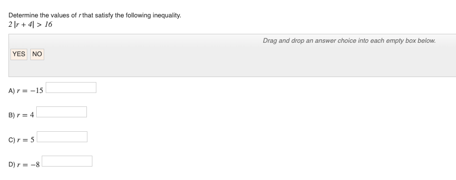 Determine the values of r that satisfy the following inequality.
2r + 4 > 16
YES NO
A) r = -15
B) r = 4
C) r = 5
D) r = -8
Drag and drop an answer choice into each empty box below.