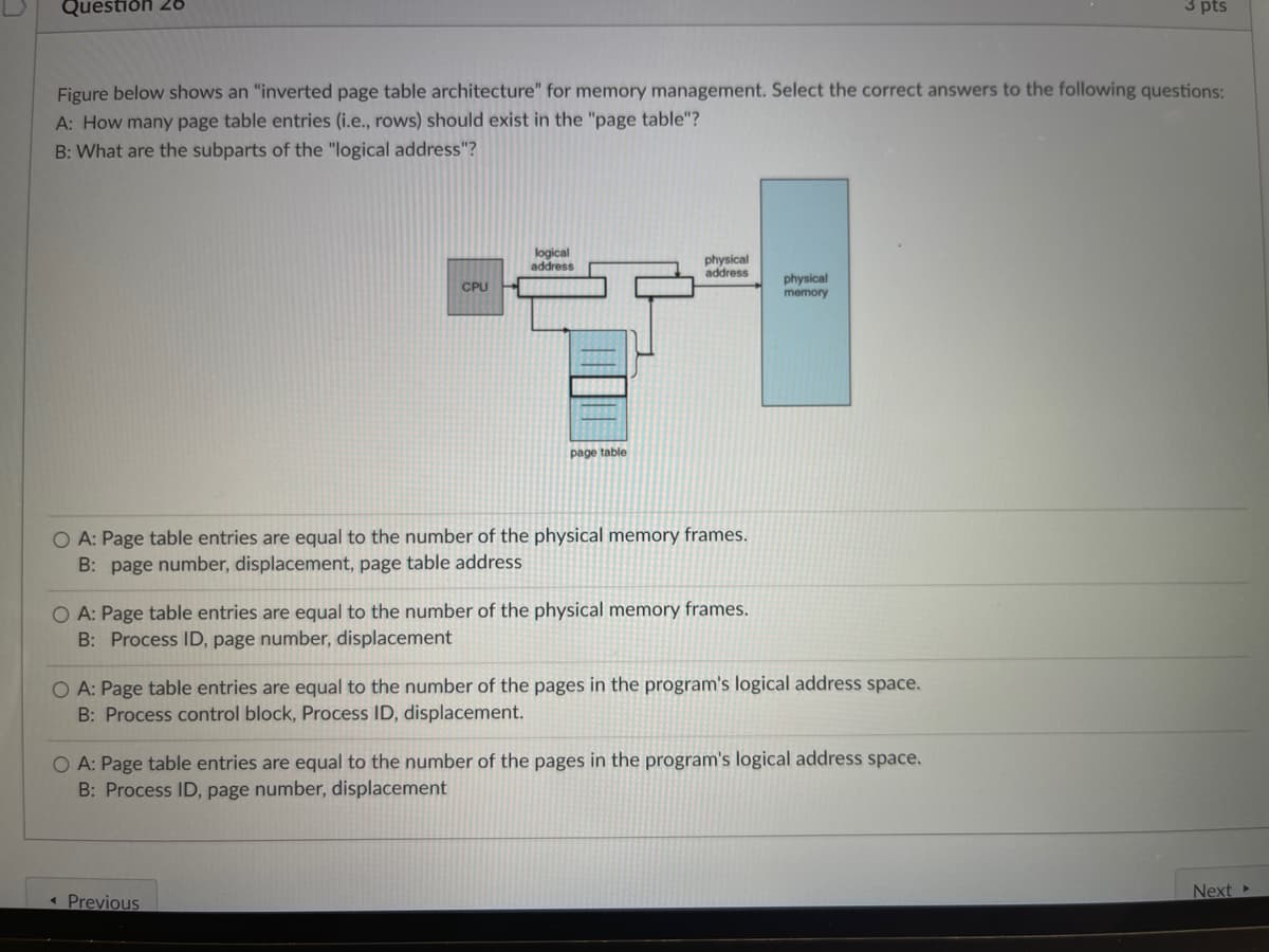 Question 28
3 pts
Figure below shows an "inverted page table architecture" for memory management. Select the correct answers to the following questions:
A: How many page table entries (i.e., rows) should exist in the "page table"?
B: What are the subparts of the "logical address"?
logical
address
physical
address
CPU
physical
memory
page table
O A: Page table entries are equal to the number of the physical memory frames.
B: page number, displacement, page table address
O A: Page table entries are equal to the number of the physical memory frames.
B: Process ID, page number, displacement
O A: Page table entries are equal to the number of the pages in the program's logical address space.
B: Process control block, Process ID, displacement.
O A: Page table entries are equal to the number of the pages in the program's logical address space.
B: Process ID, page number, displacement
< Previous
Next ▸