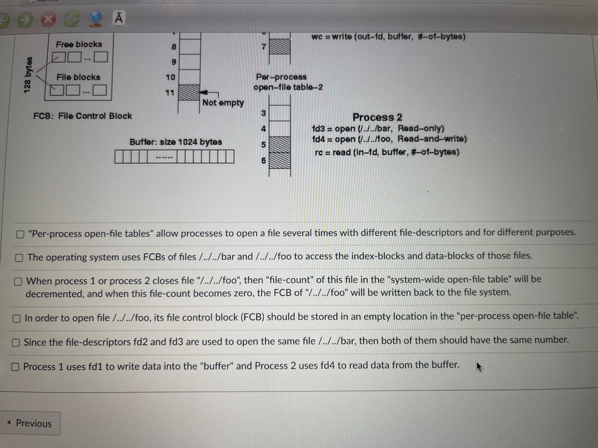 wc = write (out-fd, buffer, #-of-bytes)
Free blocks
7
File blocks
10
Per-process
open-file table-2
11
3
FCB: File Control Block
Process 2
4
Buffer: size 1024 bytes
fd3= open(/../../bar, Read-only)
fd4 = open(/../../too, Read-and-write)
rc = read (in-fd, buffer, #-of-bytes)
5
......
6
O "Per-process open-file tables" allow processes to open a file several times with different file-descriptors and for different purposes.
O The operating system uses FCBs of files /../../bar and /../../foo to access the index-blocks and data-blocks of those files.
O When process 1 or process 2 closes file "/../../foo", then "file-count" of this file in the "system-wide open-file table" will be
decremented, and when this file-count becomes zero, the FCB of "/../../foo" will be written back to the file system.
In order to open file /../../foo, its file control block (FCB) should be stored in an empty location in the "per-process open-file table".
Since the file-descriptors fd2 and fd3 are used to open the same file /../../bar, then both of them should have the same number.
O Process 1 uses fd1 to write data into the "buffer" and Process 2 uses fd4 to read data from the buffer.
< Previous
128 bytes
8
9
Not empty