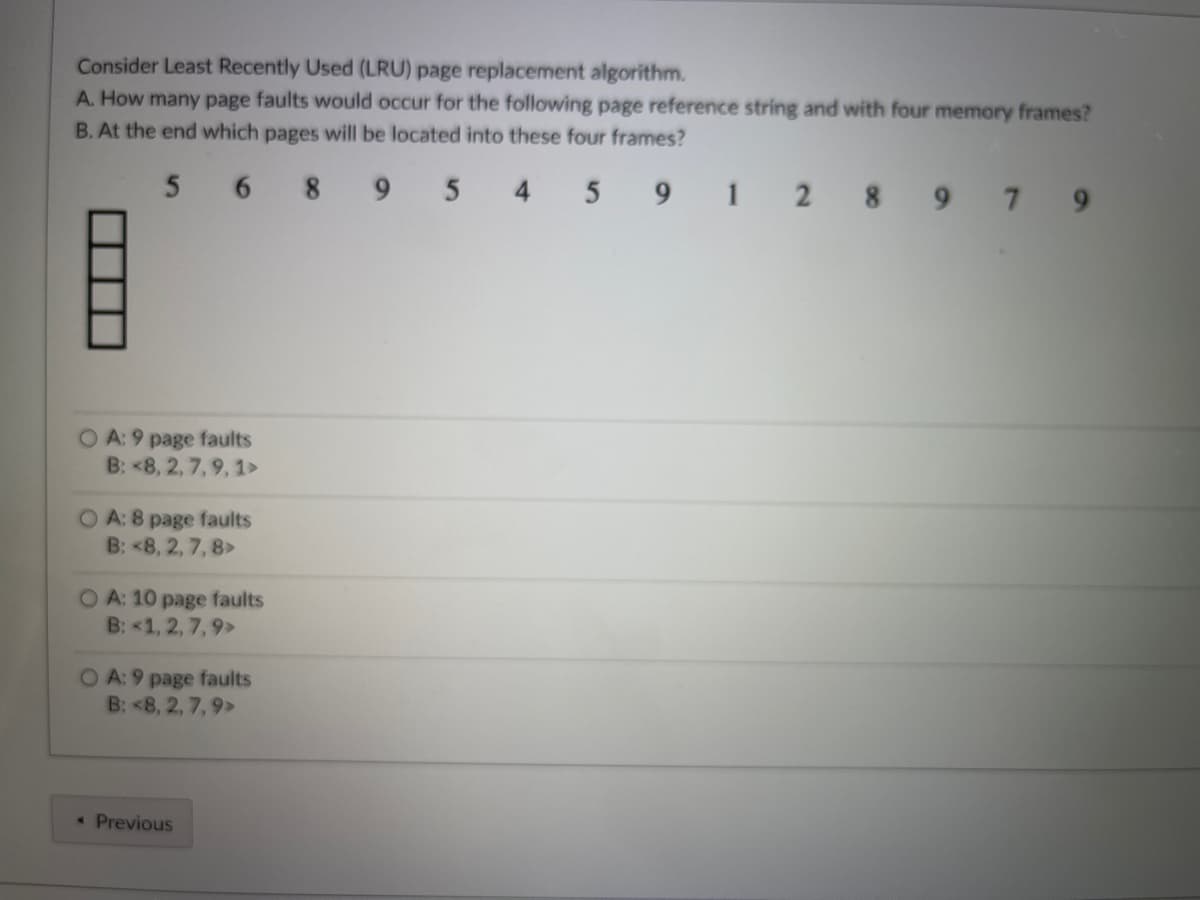 Consider Least Recently Used (LRU) page replacement algorithm.
A. How many page faults would occur for the following page reference string and with four memory frames?
B. At the end which pages will be located into these four frames?
5689
5 4 5 9 1 2 897 9
OA: 9 page faults
B: <8, 2, 7, 9, 1>
OA: 8 page faults
B: <8, 2, 7, 8>
OA: 10 page faults
B: <1, 2, 7, 9>
OA: 9 page faults
B: <8, 2, 7, 9>
Previous