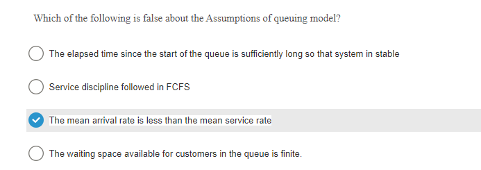 Which of the following is false about the Assumptions of queuing model?
The elapsed time since the start of the queue is sufficiently long so that system in stable
Service discipline followed in FCFS
The mean arrival rate is less than the mean service rate
The waiting space available for customers in the queue is finite.