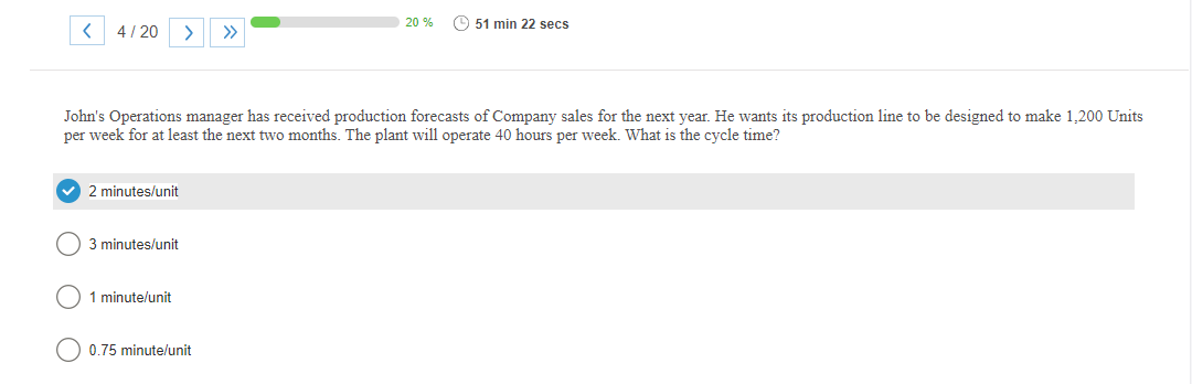 <
4/20 >
✔ 2 minutes/unit
John's Operations manager has received production forecasts of Company sales for the next year. He wants its production line to be designed to make 1,200 Units
per week for at least the next two months. The plant will operate 40 hours per week. What is the cycle time?
3 minutes/unit
1 minute/unit
20 %
0.75 minute/unit
51 min 22 secs