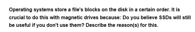 Operating systems store a file's blocks on the disk in a certain order. It is
crucial to do this with magnetic drives because: Do you believe SSDs will still
be useful if you don't use them? Describe the reason(s) for this.