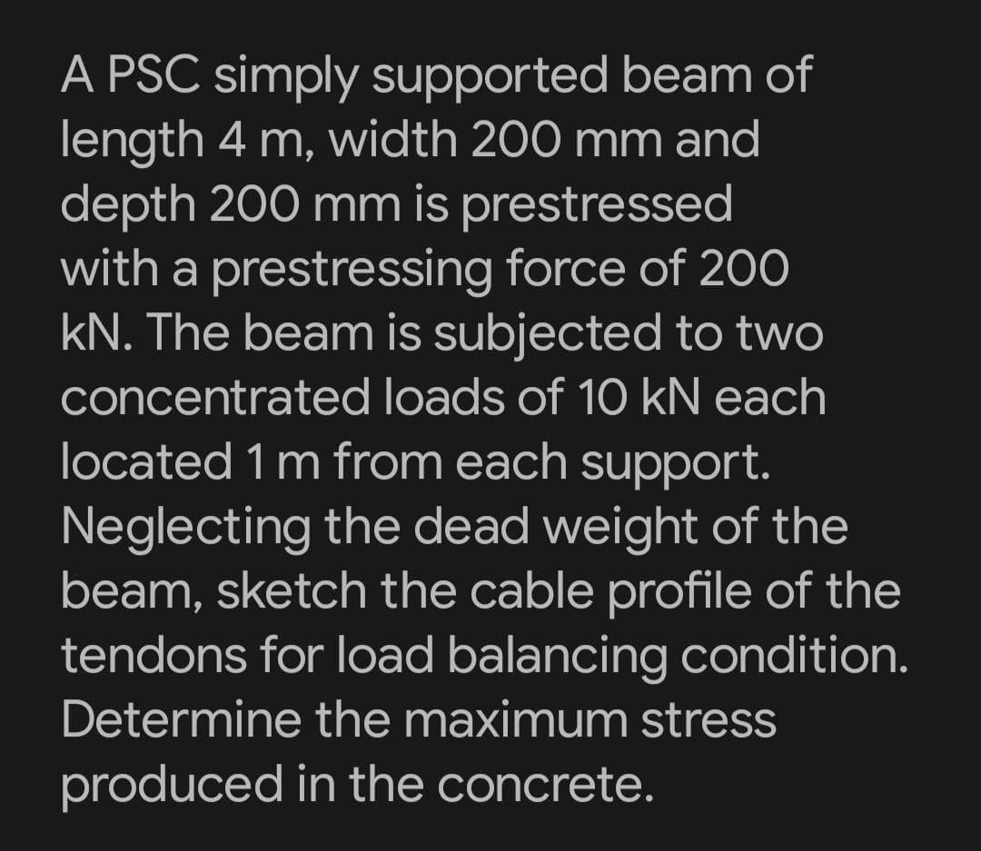 A PSC simply supported beam of
length 4 m, width 200 mm and
depth 200 mm is prestressed
with a prestressing force of 200
kN. The beam is subjected to two
concentrated loads of 10 kN each
located 1 m from each support.
Neglecting the dead weight of the
beam, sketch the cable profile of the
tendons for load balancing condition.
Determine the maximum stress
produced in the concrete.
