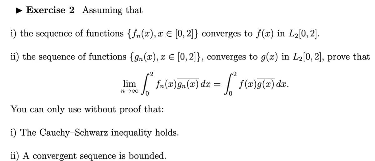 Exercise 2 Assuming that
i) the sequence of functions {fn(x), x € [0,2]} converges to f(x) in Lə[0, 2].
ii) the sequence of functions {gn(x), x E [0, 2]}, converges to g(x) in L2[0, 2], prove that
r2
fn(x)gn(x) dz = [ f(x)g(x) dxr.
lim
0.
You can only use without proof that:
i) The Cauchy-Schwarz inequality holds.
ii) A convergent sequence is bounded.
