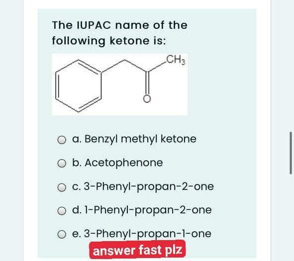 The IUPAC name of the
following ketone is:
CH3
O a. Benzyl methyl ketone
O b. Acetophenone
O c. 3-Phenyl-propan-2-one
o d. l-Phenyl-propan-2-one
O e. 3-Phenyl-propan-l-one
answer fast plz
