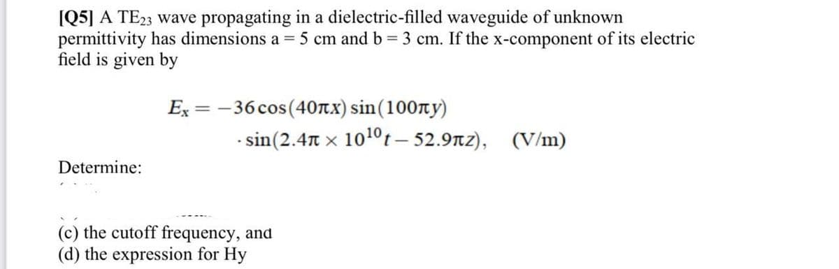 [Q5] A TE23 wave propagating in a dielectric-filled waveguide of unknown
permittivity has dimensions a = 5 cm and b = 3 cm. If the x-component of its electric
field is given by
Determine:
Ex=-36 cos(40лx) sin(100лу)
- sin(2.4t × 10¹0 t-52.9лz), (V/m)
X
(c) the cutoff frequency, and
(d) the expression for Hy