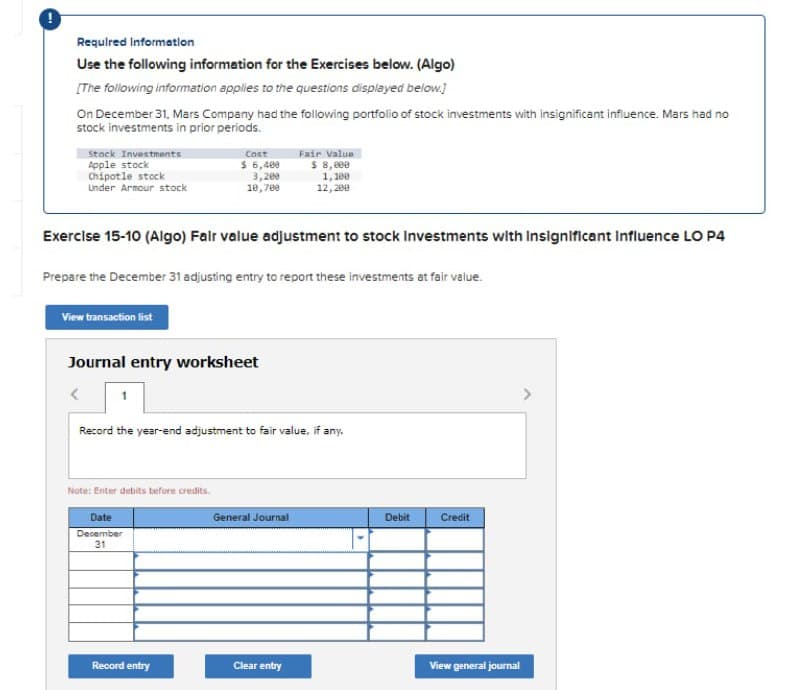 Required Informatlon
Use the following informetion for the Exercises below. (Algo)
[The following information applies to the questions displayed below.)
On December 31, Mars Company had the following portfolio of stock investments with insignificant influence. Mars had no
stock investments in prior periods.
Fair Value
$ 8, 00
1, 180
12, 200
Stock Investments
Cost
Apple stock
Chipotle stock
Under Armour stock
$ 6,408
3,200
18,709
Exercise 15-10 (Algo) Fair value adjustment to stock investments with Insignificant influence LO P4
Prepare the December 31 adjusting entry to report these investments at fair value.
View transaction list
Journal entry worksheet
Record the year-end adjustment to fair value, if any.
Note: Enter debits before credits.
Date
General Journal
Debit
Credit
December
31
Record entry
Clear entry
View general journal
