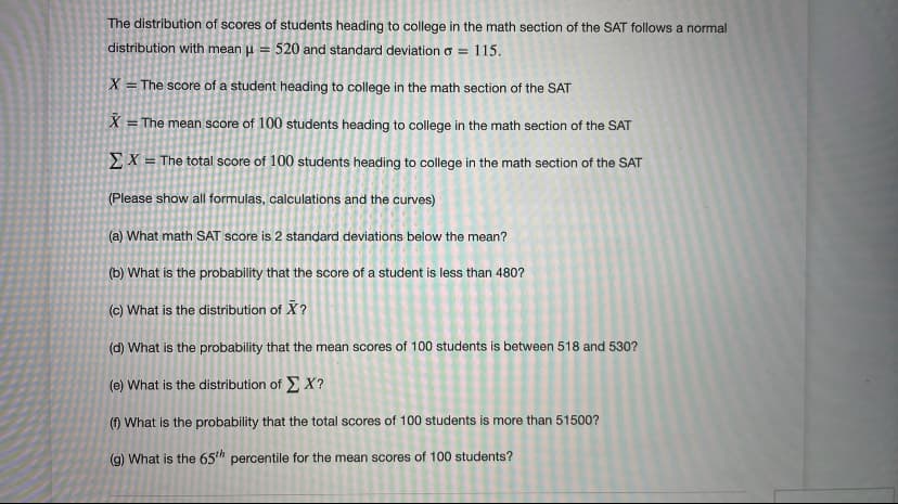 The distribution of scores of students heading to college in the math section of the SAT follows a normal
distribution with mean u =
520 and standard deviationo =
115.
X = The score of a student heading to college in the math section of the SAT
X = The mean score of 100 students heading to college in the math section of the SAT
EX = The total score of 100 students heading to college in the math section of the SAT
(Please show all formulas, calculations and the curves)
(a) What math SAT score is 2 standard deviations below the mean?
(b) What is the probability that the score of a student is less than 480?
(c) What is the distribution of X?
(d) What is the probability that the mean scores of 100 students is between 518 and 530?
(e) What is the distribution of EX?
(1) What is the probability that the total scores of 100 students is more than 51500?
(g) What is the 65th percentile for the mean scores of 100 students?
