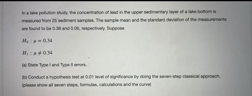 In a lake pollution study, the concentration of lead in the upper sedimentary layer of a lake bottom is
measured from 25 sediment samples. The sample mean and the standard deviation of the measurements
are found to be 0.38 and 0.06, respectively. Suppose
Ho : u = 0.34
H1: u# 0.34
(a) State Type I and Type Il errors.
(b) Conduct a hypothesis test at 0.01 level of significance by doing the seven-step classical approach.
(please show all seven steps, formulas, calculations and the curve)
