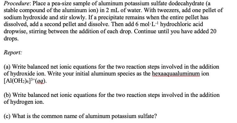 Procedure: Place a pea-size sample of aluminum potassium sulfate dodecahydrate (a
stable compound of the aluminum ion) in 2 mL of water. With tweezers, add one pellet of
sodium hydroxide and stir slowly. If a precipitate remains when the entire pellet has
dissolved, add a second pellet and dissolve. Then add 6 mol·L·' hydrochloric acid
dropwise, stirring between the addition of each drop. Continue until you have added 20
drops.
Report:
(a) Write balanced net ionic equations for the two reaction steps involved in the addition
of hydroxide ion. Write your initial aluminum species as the hexaaquaaluminum ion
[Al(OH2)6]**(ag).
(b) Write balanced net ionic equations for the two reaction steps involved in the addition
of hydrogen ion.
(c) What is the common name of aluminum potassium sulfate?
