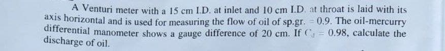 A Venturi meter with a 15 cm I.D. at inlet and 10 cm I.D. at throat is laid with its
axis horizontal and is used for measuring the flow of oil of sp.gr. = 0.9. The oil-mercurry
differential manometer shows a gauge difference of 20 cm. If C 0.98, calculate the
discharge of oil.
