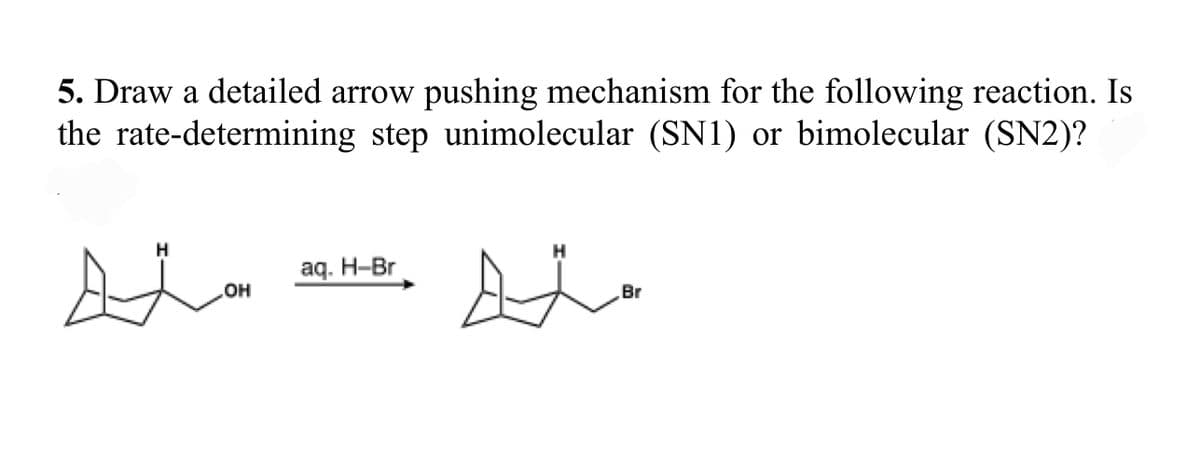 5. Draw a detailed arrow pushing mechanism for the following reaction. Is
the rate-determining step unimolecular (SN1) or bimolecular (SN2)?
H
aq. H-Br
Br
HO
