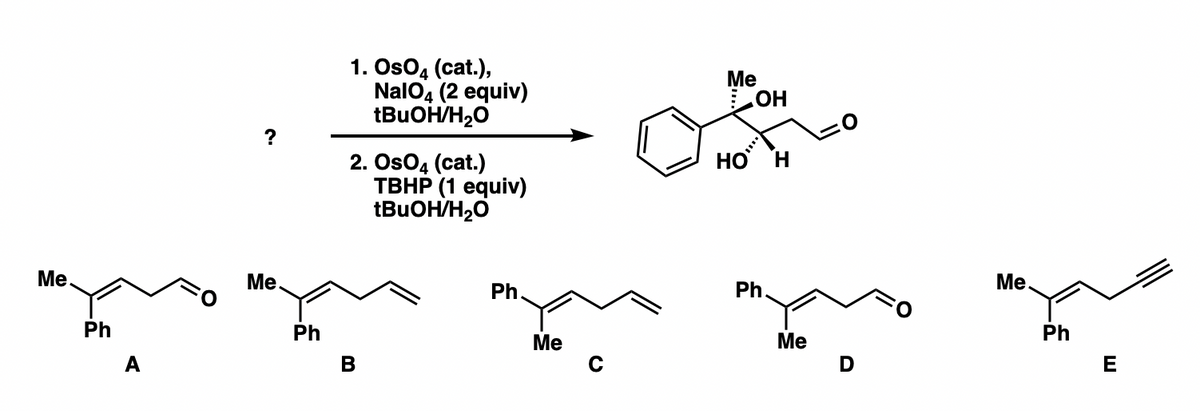 ### Organic Chemistry Puzzle: Reaction Pathway Identification

In this educational example, we are given an organic reaction pathway where a starting compound undergoes a transformation to yield one of five possible products (A, B, C, D, E). The reaction involves osmium tetroxide (OsO₄) as a catalyst, which is known for its use in dihydroxylation reactions.

#### Reaction Scheme

Starting compound: 
- A complex molecule that includes a benzene ring, a hydroxyl group, and a terminal double bond. The molecule has the following structure:
  - Benzene (Ph) ring attached to a hydroxyl-substituted, chiral carbon center, which in turn is connected to a terminal double bond and an aldehyde group.

Reaction conditions:
1. **First Transformation:**
   - Reagents: OsO₄ (catalyst), NaIO₄ (2 equivalents), tBuOH/H₂O (tert-butanol/water)
   - This step likely aims to perform an oxidative cleavage of the double bond.
2. **Second Transformation:**
   - Reagents: OsO₄ (catalyst), TBHP (1 equivalent, tert-butyl hydroperoxide), tBuOH/H₂O
   - This step likely continues oxidation, transforming resulting functionalities further.

#### Possible Products

Five possible products are provided, labeled A, B, C, D, and E. Each product consists of different organic structures, implying that identifying the correct product requires understanding the selective transformations catalyzed by OsO₄ under the given conditions:

- **Product A:** 
  - Structure: An α,β-unsaturated ketone
  - Formula: C₁₀H₁₀O

- **Product B:** 
  - Structure: Similar to A but with a different position of the double bond
  - Formula: C₁₀H₁₀O

- **Product C:**
  - Structure: A diene with phenyl and methyl substitutions
  - Formula: C₁₁H₁₂

- **Product D:**
  - Structure: Another ketone with different methyl and phenyl positions
  - Formula: C₁₀H₁₀O

- **Product E:**
  - Structure: An alkyne
  - Formula: C₁₀H₁₀

