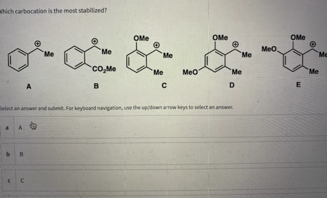 Which carbocation is the most stabilized?
Me
Me
CO₂Me
MeO
A
B
C
D
Select an answer and submit. For keyboard navigation, use the up/down arrow keys to select an answer.
a
A
b
B
CC
OMe
Me
Me
OMe
Me
Me
MeO.
OMe
E
Me
Me