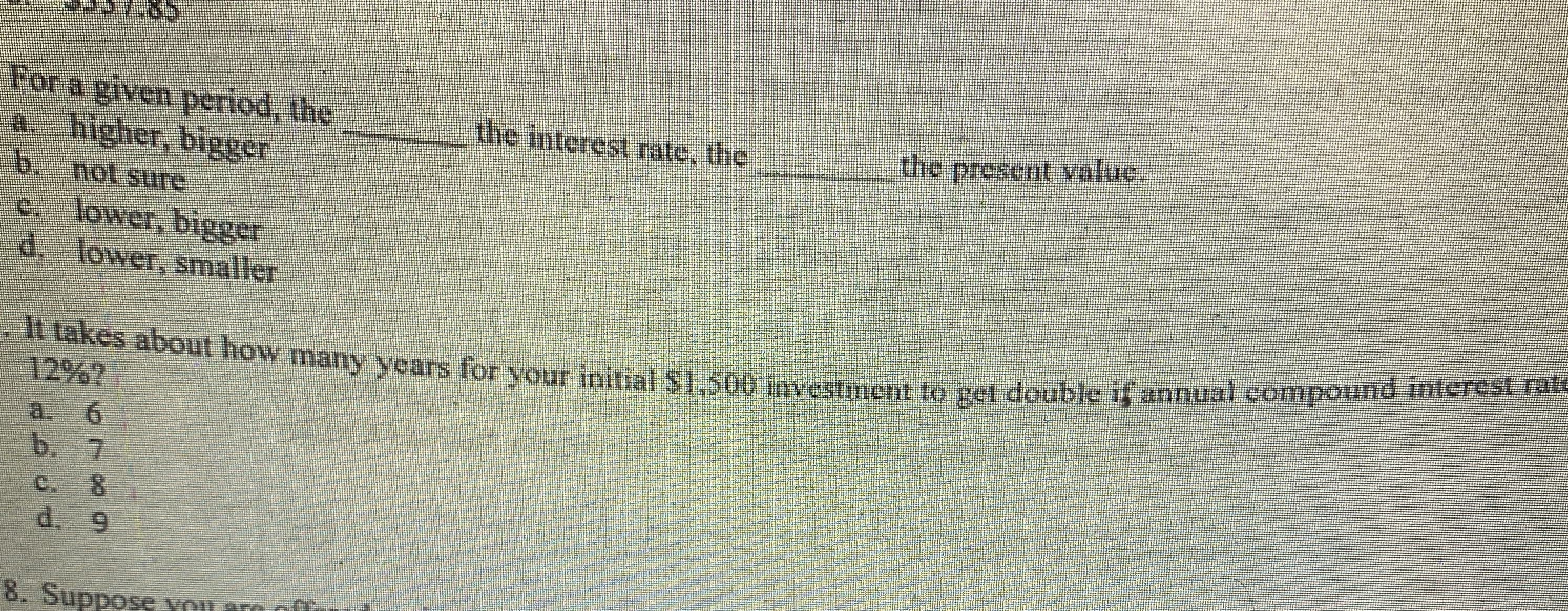 For a given period, the
a. higher, bigger
the interest rate, the
the present value.
b. not sure
c. lower, bigger
d. lower, smaller
It takes about how many years for your initial $1,500 imvestment to get double if annual compound interest rate
12%?
a. 6
b. 7
8.
d. 9
8. Suppose von
