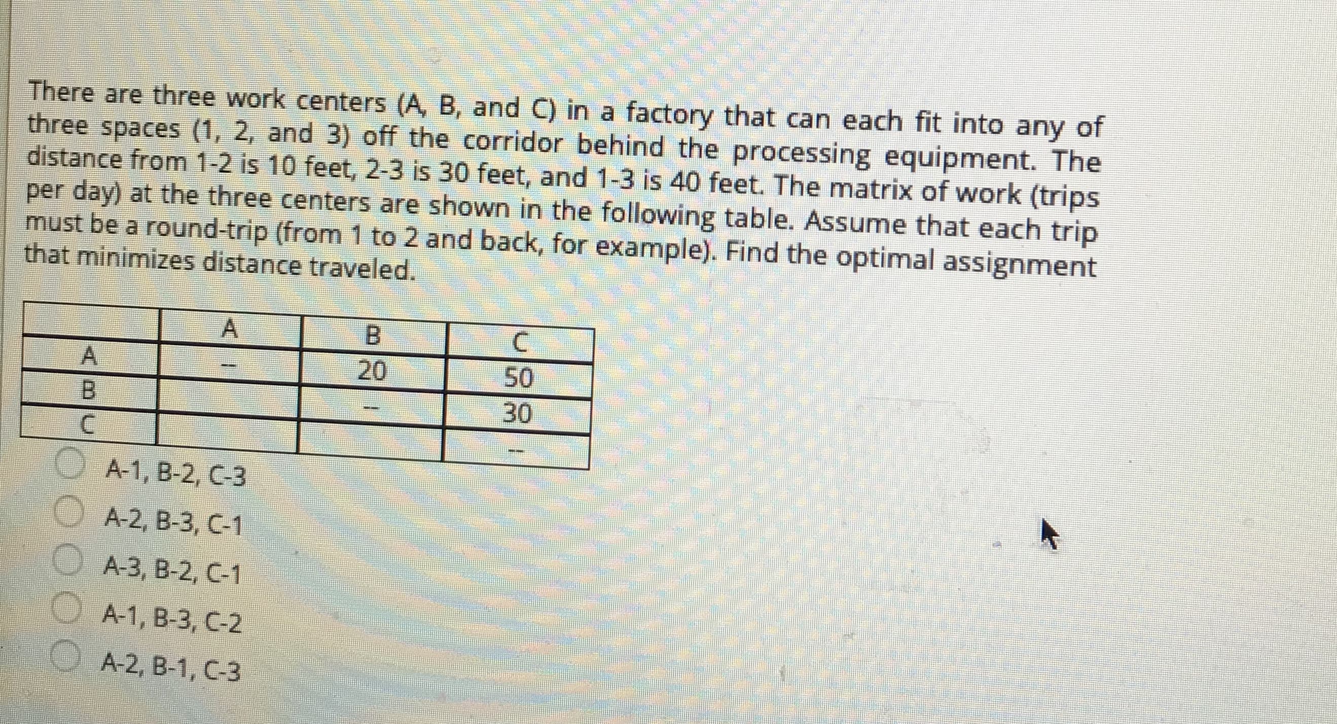 of
There are three work centers (A, B, and C) in a factory that can each fit into
three spaces (1, 2, and 3) off the corridor behind the processing equipment. The
distance from 1-2 is 10 feet, 2-3 is 30 feet, and 1-3 is 40 feet. The matrix of work (trips
per day) at the three centers are shown in the following table. Assume that each trip
must be a round-trip (from 1 to 2 and back, for example). Find the optimal assignment
that minimizes distance traveled.
any
B.
A.
20
50
B.
30
OA-1, B-2, C-3
A-2, B-3, C-1
A-3, B-2, C-1
O A-1, B-3, C-2
A-2, B-1, C-3
