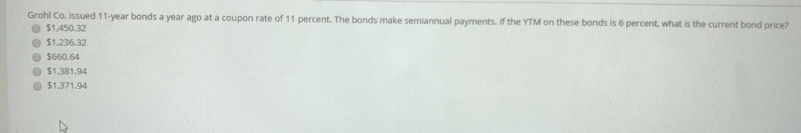 Grohl Co. issued 11-year bonds a year ago at a coupon rate of 11 percent. The bonds make semiannual payments. If the YTM on these bonds is 6 percent, what is the current bond price?
$1,450.32
O $1,236.32
O $660.64
O $1,381.94
$1,371.94
