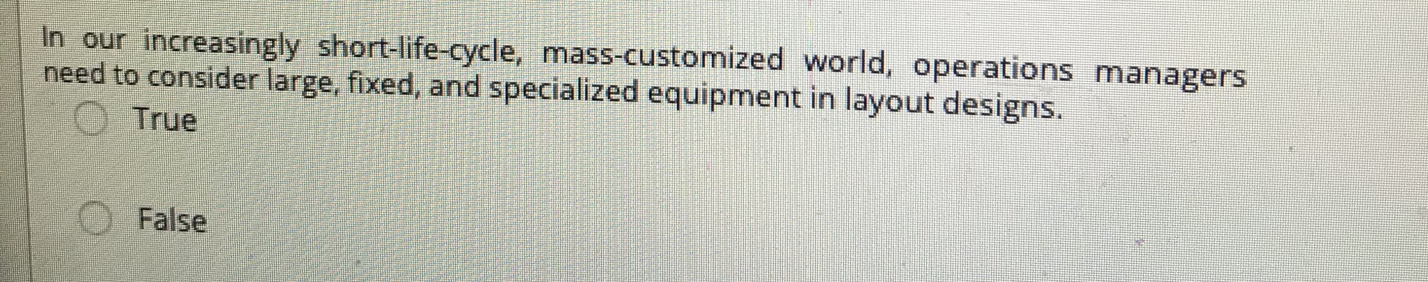 In our increasingly short-life-cycle, mass-customized world, operations managers
need to consider large, fixed, and specialized equipment in layout designs.
O True
OFalse
