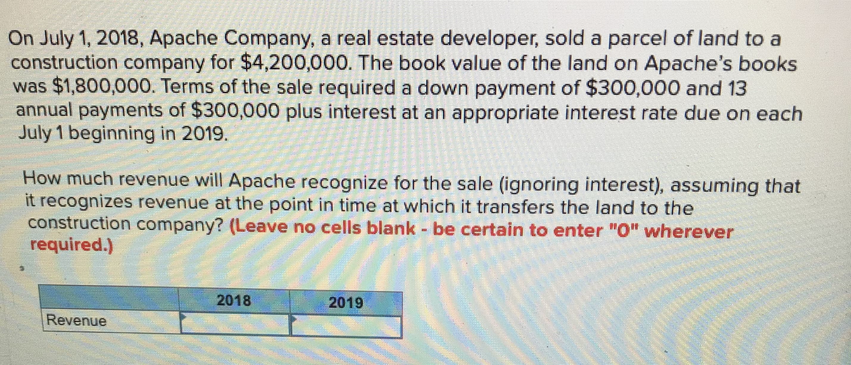 On July 1, 2018, Apache Company, a real estate developer, sold a parcel of land to a
construction company for $4,200,000. The book value of the land on Apache's books
was $1,800,000. Terms of the sale required a down payment of $300,000 and 13
annual payments of $300,000 plus interest at an appropriate interest rate due on each
July 1 beginning in 2019.
How much revenue will Apache recognize for the sale (ignoring interest), assuming that
it recognizes revenue at the point in time at which it transfers the land to the
construction company? (Leave no cells blank - be certain to enter "O" wherever
required.)
2018
2019
Revenue
