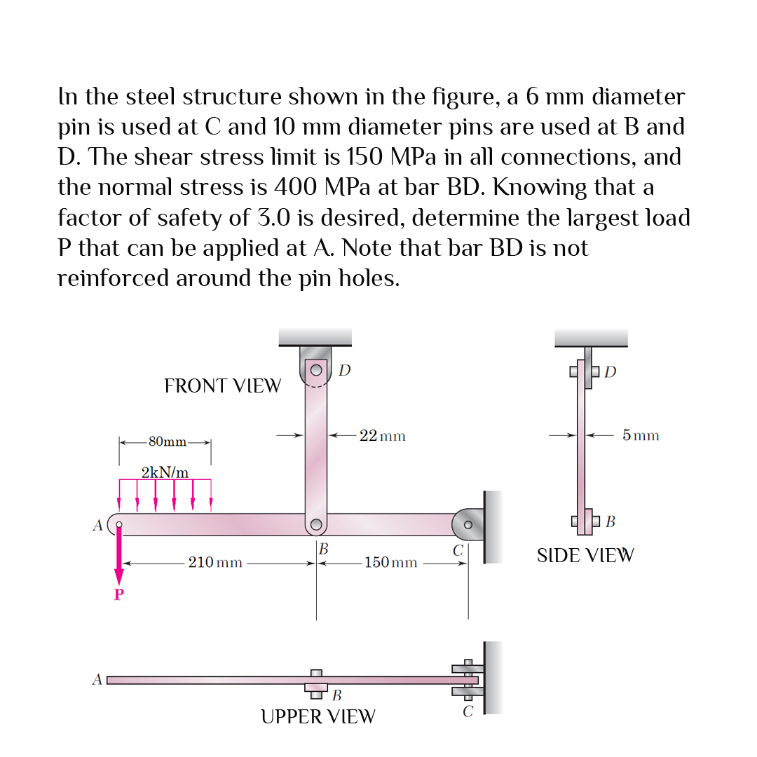 In the steel structure showm in the figure, a 6 mm diameter
pin is used at C and 10 mm diameter pins are used at B and
D. The shear stress limit is 150 MPa in all connections, and
the normal stress is 400 MPa at bar BD. Knowing that a
factor of safety of 3.0 is desired, determine the largest load
P that can be applied at A. Note that bar BD is not
reinforced around the pin holes.
D
FRONT VIEW
80mm-
22 mm
5 mm
2kN/m
В
B
SIDE VIEW
210 mm
150 mm
P
A
UPPER VIEW
