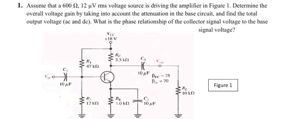 1. Assume that a 600 2, 12 µV rms voltage source is driving the amplifier in Figure 1. Determine the
overall voltage gain by taking into account the attenuation in the base circuit, and find the total
output voltage (ac and de). What is the phase relationship of the collector signal voltage to the base
signal voltage?
+18 V
RC
3.3 kN
R,
V
47 kN
10 μF
BpC = 75
Bar = 70
Vin
10 µF
Figure 1
RL
10 kO
R.
12 kN
RE
1.0 kN
10 μF
