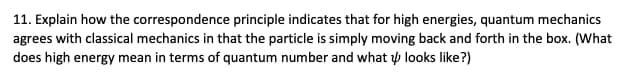 11. Explain how the correspondence principle indicates that for high energies, quantum mechanics
agrees with classical mechanics in that the particle is simply moving back and forth in the box. (What
does high energy mean in terms of quantum number and what p looks like?)
