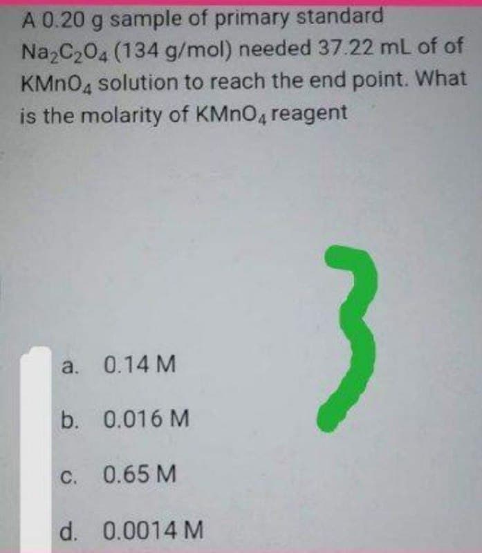 A 0.20 g sample of primary standard
Na2C204 (134 g/mol) needed 37.22 mL of of
KMN04 solution to reach the end point. What
is the molarity of KMNO4 reagent
3
a. 0.14 M
b. 0.016 M
C. 0.65 M
d. 0.0014 M
