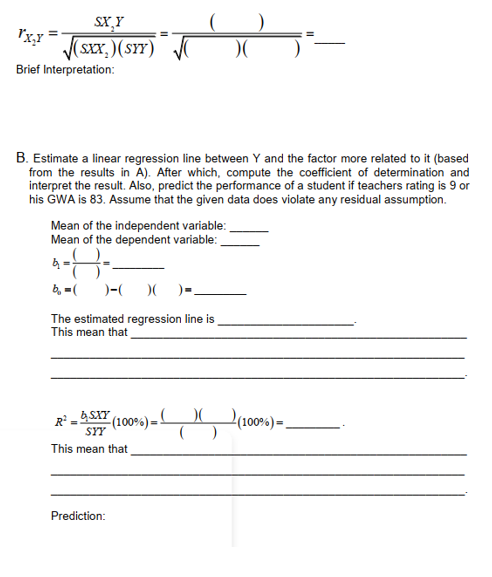 SX,Y
FX,Y = √(Sxx.) (SYY)
)
)(
Brief Interpretation:
B. Estimate a linear regression line between Y and the factor more related to it (based
from the results in A). After which, compute the coefficient of determination and
interpret the result. Also, predict the performance of a student if teachers rating is 9 or
his GWA is 83. Assume that the given data does violate any residual assumption.
Mean of the independent variable:
Mean of the dependent variable:
-8-
b₂=( )-( )( )-
The estimated regression line is
This mean that
R²_b. SXY (100%) =) (100%) =
()
SYY
This mean that
Prediction: