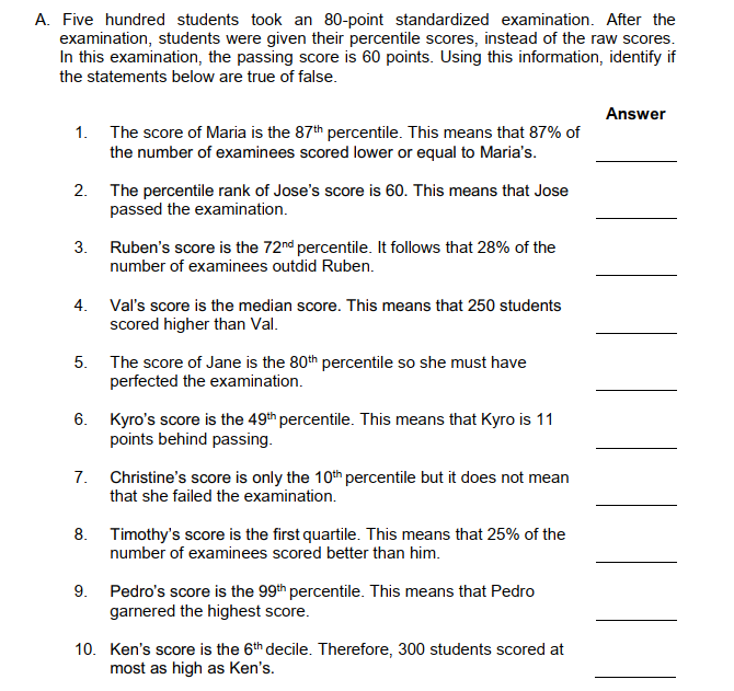 A. Five hundred students took an 80-point standardized examination. After the
examination, students were given their percentile scores, instead of the raw scores.
In this examination, the passing score is 60 points. Using this information, identify if
the statements below are true of false.
Answer
1. The score of Maria is the 87th percentile. This means that 87% of
the number of examinees scored lower or equal to Maria's.
2. The percentile rank of Jose's score is 60. This means that Jose
passed the examination.
3.
Ruben's score is the 72nd percentile. It follows that 28% of the
number of examinees outdid Ruben.
4.
Val's score is the median score. This means that 250 students
scored higher than Val.
5. The score of Jane is the 80th percentile so she must have
perfected the examination.
6. Kyro's score is the 49th percentile. This means that Kyro is 11
points behind passing.
7.
Christine's score is only the 10th percentile but it does not mean
that she failed the examination.
8. Timothy's score is the first quartile. This means that 25% of the
number of examinees scored better than him.
9. Pedro's score is the 99th percentile. This means that Pedro
garnered the highest score.
10. Ken's score is the 6th decile. Therefore, 300 students scored at
most as high as Ken's.