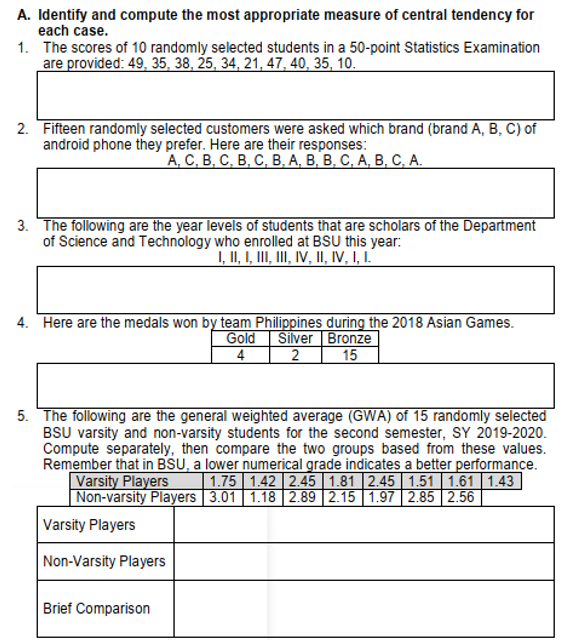 A. Identify and compute the most appropriate measure of central tendency for
each case.
1. The scores of 10 randomly selected students in a 50-point Statistics Examination
are provided: 49, 35, 38, 25, 34, 21, 47, 40, 35, 10.
2. Fifteen randomly selected customers were asked which brand (brand A, B, C) of
android phone they prefer. Here are their responses:
A, C, B, C, B, C, B, A, B, B, C, A, B, C, A.
3. The following are the year levels of students that are scholars of the Department
of Science and Technology who enrolled at BSU this year:
I, II, I, III, III, IV, II, IV, I, I.
4. Here are the medals won by team Philippines during the 2018 Asian Games.
Gold Silver Bronze
4 2 15
5. The following are the general weighted average (GWA) of 15 randomly selected
BSU varsity and non-varsity students for the second semester, SY 2019-2020.
Compute separately, then compare the two groups based from these values.
Remember that in BSU, a lower numerical grade indicates a better performance.
Varsity Players 1.75 1.42 2.45 1.81 2.45 1.51 1.61 1.43
Non-varsity Players 3.01 1.18 2.89 2.15 1.97 2.85 2.56
Varsity Players
Non-Varsity Players
Brief Comparison