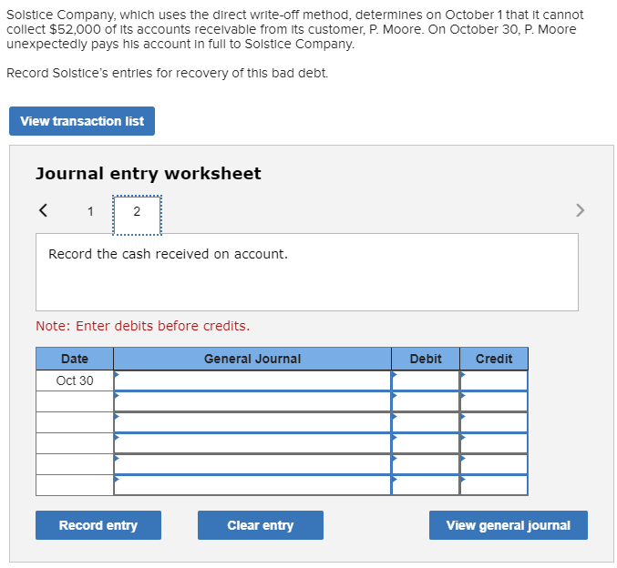 Solstice Company, which uses the direct write-off method, determines on October 1 that it cannot
collect $52,000 of its accounts recelvable from its customer, P. Moore. On October 30, P. Moore
unexpectedly pays his account in full to Solstice Company.
Record Solstice's entries for recovery of this bad debt.
View transaction list
Journal entry worksheet
2
>
Record the cash received on account.
Note: Enter debits before credits.
Date
General Journal
Debit
Credit
Oct 30
Record entry
Clear entry
View general journal
