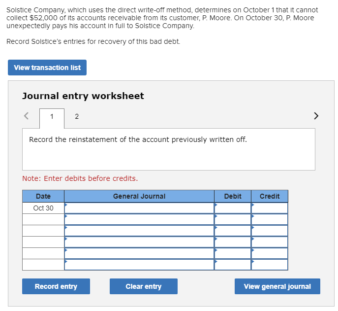 Solstice Company, which uses the direct write-off method, determines on October 1 that it cannot
collect $52,000 of its accounts recelvable from its customer, P. Moore. On October 30, P. Moore
unexpectedly pays his account in full to Solstice Company.
Record Solstice's entries for recovery of this bad debt.
View transaction list
Journal entry worksheet
1
2
Record the reinstatement of the account previously written off.
Note: Enter debits before credits.
Date
General Journal
Debit
Credit
Oct 30
Record entry
Clear entry
View general journal
