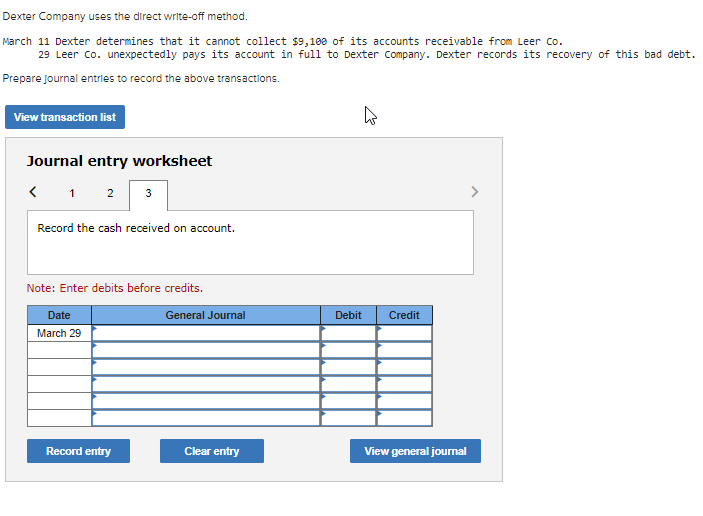 Dexter Company uses the direct write-off method.
March 11 Dexter determines that it cannot collect $9,100 of its accounts receivable from Leer co.
29 Leer co. unexpectedly pays its account in full to Dexter Company. Dexter records its recovery of this bad debt.
Prepare Journal entries to record the above transactions.
View transaction list
Journal entry worksheet
1
2
3
Record the cash received on account.
Note: Enter debits before credits.
Date
General Journal
Debit
Credit
March 29
Record entry
Clear entry
View general joumal
