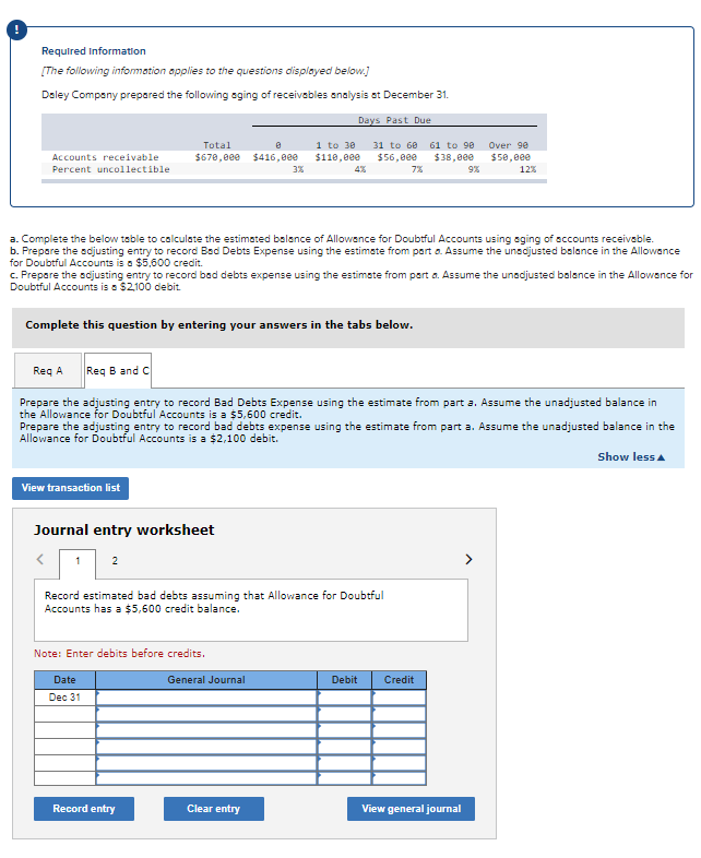 Required Information
[The following infomation applies to the questions displayed below.]
Daley Company prepared the following oging of receivebles analysis et December 31.
Days Past Due
Total
1 to 30
31 to 60
61 to 90
Over 9e
Accounts receivable
$678,000
$416,000
$110,0ee
$56,800
$38,0e0
$50,800
Percent uncollectible
3%
4%
7%
9%
12%
a. Complete the below table to calculate the estimated balance of Allowance for Doubtful Accounts using aging of accounts receivable.
b. Prepare the sdjusting entry to record Bad Debts Expense using the estimate from part a. Assume the unadjusted bolance in the Allowance
for Doubtful Accounts is a $5,600 credit.
c. Prepare the sdjusting entry to record bad debts expense using the estimste from part a. Assume the unadjusted balance in the Allowance for
Doubtful Accounts is a $2100 debit
Complete this question by entering your answers in the tabs below.
Req A
Req B and C
Prepare the adjusting entry to record Bad Debts Expense using the estimate from part a. Assume the unadjusted balance in
the Allowance for Doubtful Accounts is a $5,600 credit.
Prepare the adjusting entry to record bad debts expense using the estimate from part a. Assume the unadjusted balance in the
Allowance for Doubtful Accounts is a $2,100 debit.
Show less a
View transaction list
Journal entry worksheet
1
2
Record estimated bad debts assuming that Allowance for Doubtful
Accounts has a $5,600 credit balance.
Note: Enter debits before credits.
Date
General Journal
Debit
Credit
Dec 31
Record entry
Clear entry
View general journal
