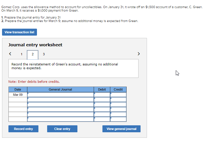 Gomez Corp. uses the allowance method to account for uncollectibles. On January 31, It wrote off an $1,500 account of a customer, C. Green.
On March 9, it recelves a $1,000 payment from Green.
1. Prepare the Journal entry for January 31
2. Prepare the Journal entries for March 9: assume no additional money is expected from Green.
View transaction list
Journal entry worksheet
< 1
2 3
>
Record the reinstatement of Green's account, assuming no additional
money is expected.
Note: Enter debits before credits.
Date
General Journal
Debit
Credit
Mar 09
Record entry
Clear entry
View general journal
